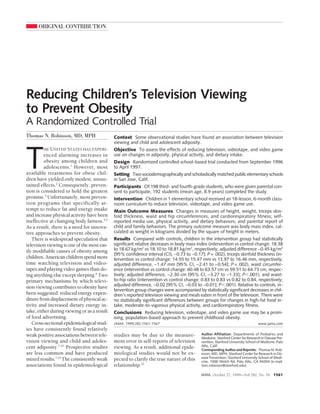 ORIGINAL CONTRIBUTION




Reducing Children’s Television Viewing
to Prevent Obesity
A Randomized Controlled Trial
Thomas N. Robinson, MD, MPH                  Context Some observational studies have found an association between television
                                             viewing and child and adolescent adiposity.




T
         HE UNITED STATES HAS EXPERI-        Objective To assess the effects of reducing television, videotape, and video game
         enced alarming increases in         use on changes in adiposity, physical activity, and dietary intake.
         obesity among children and          Design Randomized controlled school-based trial conducted from September 1996
         adolescents.1 However, most         to April 1997.
available treatments for obese chil-         Setting Two sociodemographically and scholastically matched public elementary schools
dren have yielded only modest, unsus-        in San Jose, Calif.
tained effects.2 Consequently, preven-       Participants Of 198 third- and fourth-grade students, who were given parental con-
tion is considered to hold the greatest      sent to participate, 192 students (mean age, 8.9 years) completed the study.
promise.3 Unfortunately, most preven-        Intervention Children in 1 elementary school received an 18-lesson, 6-month class-
tion programs that specifically at-          room curriculum to reduce television, videotape, and video game use.
tempt to reduce fat and energy intake        Main Outcome Measures Changes in measures of height, weight, triceps skin-
and increase physical activity have been     fold thickness, waist and hip circumferences, and cardiorespiratory fitness; self-
ineffective at changing body fatness.4,5     reported media use, physical activity, and dietary behaviors; and parental report of
As a result, there is a need for innova-     child and family behaviors. The primary outcome measure was body mass index, cal-
tive approaches to prevent obesity.          culated as weight in kilograms divided by the square of height in meters.
   There is widespread speculation that      Results Compared with controls, children in the intervention group had statistically
television viewing is one of the most eas-   significant relative decreases in body mass index (intervention vs control change: 18.38
ily modifiable causes of obesity among       to 18.67 kg/m2 vs 18.10 to 18.81 kg/m2, respectively; adjusted difference −0.45 kg/m2
                                             [95% confidence interval {CI}, −0.73 to −0.17]; P = .002), triceps skinfold thickness (in-
children. American children spend more       tervention vs control change: 14.55 to 15.47 mm vs 13.97 to 16.46 mm, respectively;
time watching television and video-          adjusted difference, −1.47 mm [95% CI, −2.41 to −0.54]; P = .002), waist circumfer-
tapes and playing video games than do-       ence (intervention vs control change: 60.48 to 63.57 cm vs 59.51 to 64.73 cm, respec-
ing anything else except sleeping.6 Two      tively; adjusted difference, −2.30 cm [95% CI, −3.27 to −1.33]; PϽ.001), and waist-
primary mechanisms by which televi-          to-hip ratio (intervention vs control change: 0.83 to 0.83 vs 0.82 to 0.84, respectively;
sion viewing contributes to obesity have     adjusted difference, −0.02 [95% CI, −0.03 to −0.01]; PϽ.001). Relative to controls, in-
                                             tervention group changes were accompanied by statistically significant decreases in chil-
been suggested: reduced energy expen-        dren’s reported television viewing and meals eaten in front of the television. There were
diture from displacement of physical ac-     no statistically significant differences between groups for changes in high-fat food in-
tivity and increased dietary energy in-      take, moderate-to-vigorous physical activity, and cardiorespiratory fitness.
take, either during viewing or as a result   Conclusions Reducing television, videotape, and video game use may be a prom-
of food advertising.                         ising, population-based approach to prevent childhood obesity.
   Cross-sectional epidemiological stud-     JAMA. 1999;282:1561-1567                                                           www.jama.com
ies have consistently found relatively
weak positive associations between tele-     studies may be due to the measure-            Author Affiliation: Departments of Pediatrics and
                                                                                           Medicine, Stanford Center for Research in Disease Pre-
vision viewing and child and adoles-         ment error in self-reports of television      vention, Stanford University School of Medicine, Palo
cent adiposity.7-21 Prospective studies      viewing. As a result, additional epide-       Alto, Calif.
                                                                                           Corresponding Author and Reprints: Thomas N. Rob-
are less common and have produced            miological studies would not be ex-           inson, MD, MPH, Stanford Center for Research in Dis-
mixed results.7,14 The consistently weak     pected to clarify the true nature of this     ease Prevention, Stanford University School of Medi-
                                                                                           cine, 1000 Welch Rd, Palo Alto, CA 94304 (e-mail:
associations found in epidemiological        relationship.22                               tom.robinson@stanford.edu).

                                                                                           JAMA, October 27, 1999—Vol 282, No. 16 1561
 