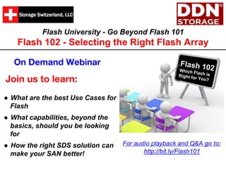 Flash University - Go Beyond Flash 101
Flash 102 - Selecting the Right Flash Array
Join us to learn:
On Demand Webinar
● What are the best Use Cases for
Flash
● What capabilities, beyond the
basics, should you be looking
for
● How the right SDS solution can
make your SAN better!
For audio playback and Q&A go to:
http://bit.ly/Flash101
 