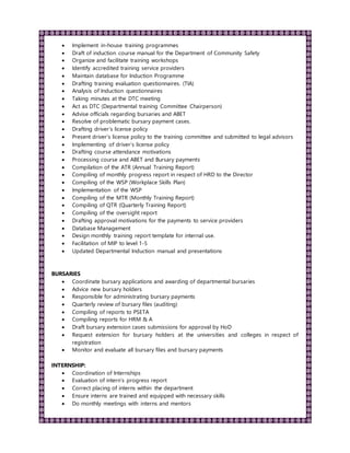  Implement in-house training programmes
 Draft of induction course manual for the Department of Community Safety
 Organize and facilitate training workshops
 Identify accredited training service providers
 Maintain database for Induction Programme
 Drafting training evaluation questionnaires. (TIA)
 Analysis of Induction questionnaires
 Taking minutes at the DTC meeting
 Act as DTC (Departmental training Committee Chairperson)
 Advise officials regarding bursaries and ABET
 Resolve of problematic bursary payment cases.
 Drafting driver’s license policy
 Present driver’s license policy to the training committee and submitted to legal advisors
 Implementing of driver’s license policy
 Drafting course attendance motivations
 Processing course and ABET and Bursary payments
 Compilation of the ATR (Annual Training Report)
 Compiling of monthly progress report in respect of HRD to the Director
 Compiling of the WSP (Workplace Skills Plan)
 Implementation of the WSP
 Compiling of the MTR (Monthly Training Report)
 Compiling of QTR (Quarterly Training Report)
 Compiling of the oversight report
 Drafting approval motivations for the payments to service providers
 Database Management
 Design monthly training report template for internal use.
 Facilitation of MIP to level 1-5
 Updated Departmental Induction manual and presentations
BURSARIES
 Coordinate bursary applications and awarding of departmental bursaries
 Advice new bursary holders
 Responsible for administrating bursary payments
 Quarterly review of bursary files (auditing)
 Compiling of reports to PSETA
 Compiling reports for HRM & A
 Draft bursary extension cases submissions for approval by HoD
 Request extension for bursary holders at the universities and colleges in respect of
registration
 Monitor and evaluate all bursary files and bursary payments
INTERNSHIP:
 Coordination of Internships
 Evaluation of intern’s progress report
 Correct placing of interns within the department
 Ensure interns are trained and equipped with necessary skills
 Do monthly meetings with interns and mentors
 