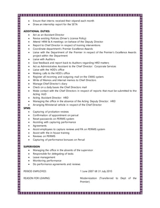  Ensure that interns received their stipend each month
 Draw an internship report for the SETA
ADDITIONAL DUTIES:
 Act as an Assistant Director
 Revise existing Policies (Driver’s License Policy)
 Attend HRM & A meetings on behave of the Deputy Director
 Report to Chief Director in respect of training interventions
 Coordinate department’s Premier Excellence Awards
 Liaise with the Department of the Premier in respect of the Premier’s Excellence Awards
project within the Department
 Liaise with Auditors
 Give feedback and report back to Auditors regarding HRD matters
 Act as Administrative Assistant to the Chief Director: Corporate Services
 Liaise with the HOD’s office
 Making calls to the HOD’s office
 Register all incoming and outgoing mail on the CMAS system.
 Write of Memos and Internal memos to Chief Directors
 Manage Chief Director’s diary
 Check on a daily bases the Chief Directors mail
 Make contact with the Chief Directors in respect of reports that must be submitted to the
Acting HoD
 Acting Assistant Director: HRD
 Managing the office in the absence of the Acting Deputy Director: HRD
 Arranging Ministerial vehicle in respect of the Chief Director
SPMS
 Capturing of probation reviews
 Confirmation of appointment on persal
 Reset passwords on PERMIS system
 Assisting with capturing performance
 Agreements
 Assist employees to capture reviews and PA on PERMIS system
 Assist with the in house training
 Reviews on PERMIS
 Capturing of performance bonuses on Persal
SUPERVISION
 Managing the office in the absents of the supervisor
 Responsible for delegating of tasks
 Leave management
 Monitoring performance
 Do performance agreements and reviews
PERIOD EMPLOYED: 1 June 2007 till 31 July 2010
REASON FOR LEAVING: Modernization (Transferred to Dept of the
Premier)
 