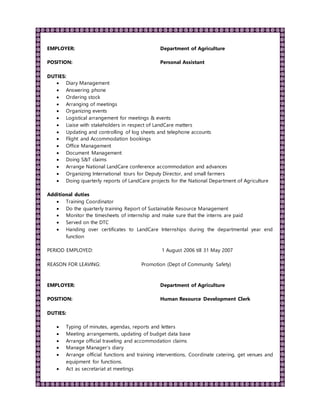 EMPLOYER: Department of Agriculture
POSITION: Personal Assistant
DUTIES:
 Diary Management
 Answering phone
 Ordering stock
 Arranging of meetings
 Organizing events
 Logistical arrangement for meetings & events
 Liaise with stakeholders in respect of LandCare matters
 Updating and controlling of log sheets and telephone accounts
 Flight and Accommodation bookings
 Office Management
 Document Management
 Doing S&T claims
 Arrange National LandCare conference accommodation and advances
 Organizing International tours for Deputy Director, and small farmers
 Doing quarterly reports of LandCare projects for the National Department of Agriculture
Additional duties
 Training Coordinator
 Do the quarterly training Report of Sustainable Resource Management
 Monitor the timesheets of internship and make sure that the interns are paid
 Served on the DTC
 Handing over certificates to LandCare Internships during the departmental year end
function
PERIOD EMPLOYED: 1 August 2006 till 31 May 2007
REASON FOR LEAVING: Promotion (Dept of Community Safety)
EMPLOYER: Department of Agriculture
POSITION: Human Resource Development Clerk
DUTIES:
 Typing of minutes, agendas, reports and letters
 Meeting arrangements, updating of budget data base
 Arrange official traveling and accommodation claims
 Manage Manager’s diary
 Arrange official functions and training interventions, Coordinate catering, get venues and
equipment for functions.
 Act as secretariat at meetings
 