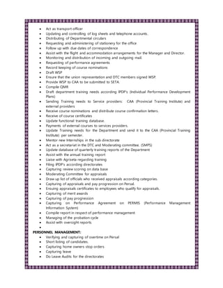  Act as transport officer
 Updating and controlling of log sheets and telephone accounts.
 Distributing of Departmental circulars
 Requesting and administering of stationery for the office
 Follow up with due dates of correspondence
 Assist with the flight and accommodation arrangements for the Manager and Director.
 Monitoring and distribution of incoming and outgoing mail.
 Requesting of performance agreements
 Record keeping of course nominations
 Draft WSP
 Ensure that the union representation and DTC members signed WSP.
 Provide WSP to CAA to be submitted to SETA.
 Compile QMR
 Draft department training needs according IPDP’s (Individual Performance Development
Plans)
 Sending Training needs to Service providers: CAA (Provincial Training Institute) and
external providers
 Receive course nominations and distribute course confirmation letters.
 Receive of course certificates
 Update functional training database.
 Payments of external courses to services providers.
 Update Training needs for the Department and send it to the CAA (Provincial Training
Institute) per semester.
 Mentor new Internships in the sub directorate
 Act as a secretariat in the DTC and Moderating committee. (SMPS)
 Update database of quarterly training reports of the Department
 Assist with the annual training report
 Liaise with Agriseta regarding training
 Filing IPDP’s according directorates
 Capturing review scoring on data base
 Moderating Committee for appraisals
 Draw up list of officials who received appraisals according categories.
 Capturing of appraisals and pay progression on Persal.
 Ensuing appraisals certificates to employees who qualify for appraisals.
 Capturing of merit awards
 Capturing of pay progression
 Capturing on Performance Agreement on PERMIS (Performance Management
Information System)
 Compile report in respect of performance management
 Managing of the probation cycle
 Assist with oversight reports

PERSONNEL MANAGEMENT:
 Verifying and capturing of overtime on Persal
 Short listing of candidates.
 Capturing home owners stop orders
 Capturing leave
 Do Leave Audits for the directorates
 