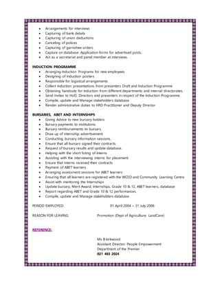  Arrangements for interviews
 Capturing of bank details
 Capturing of union deductions
 Canceling of polices
 Capturing of garnishee orders
 Capture on database: Application forms for advertised posts.
 Act as a secretariat and panel member at interviews.
INDUCTION PROGRAMME
 Arranging Induction Programs for new employees
 Designing of Induction posters
 Responsible for logistical arrangements
 Collect Induction presentations from presenters Draft and Induction Programme
 Obtaining handouts for Induction from different departments and internal directorates.
 Send invites to HoD, Directors and presenters in respect of the Induction Programme.
 Compile, update and Manage stakeholders database
 Render administrative duties to HRD Practitioner and Deputy Director
BURSARIES, ABET AND INTERNSHIPS
 Giving Advice to new bursary holders
 Bursary payments to institutions.
 Bursary reimbursements to bursars.
 Draw up of internship advertisement
 Conducting bursary information sessions.
 Ensure that all bursars signed their contracts.
 Request of bursary results and update database.
 Helping with the short listing of Interns
 Assisting with the interviewing interns for placement
 Ensure that interns received their contracts
 Payment of ABET learners
 Arranging assessment sessions for ABET learners
 Ensuring that all learners are registered with the WCED and Community Learning Centre
 Assist with mentoring the Internships
 Update bursary, Merit Award, Internships, Grade 10 & 12, ABET learners, database
 Report regarding ABET and Grade 10 & 12 performances.
 Compile, update and Manage stakeholders database
PERIOD EMPLOYED: 01 April 2004 – 31 July 2006
REASON FOR LEAVING: Promotion (Dept of Agriculture; LandCare)
REFERENCE:
Ms B kirkwood
Assistant Director: People Empowerment
Department of the Premier
021 483 2024
 