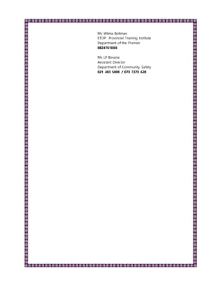 Ms Wilma Boltman
ETDP: Provincial Training Institute
Department of the Premier
0824761088
Ms LP Bovana
Assistant Director
Department of Community Safety
021 483 5808 / 073 7373 628
 