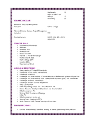 Mathematics SG
Physical Science SG
Biology SG
Accounting SG
TERTIARY EDUCATION
N6 Human Resource Management
Institution: Boland College
Advance Diploma: Business Project Management
Institution: UCT
Received Bursary: BCOM: HRM (2016-2019)
MANCOSA
COMPUTER SKILLS:
 Introduction to Computer
 Windows
 MS Word 2000
 MS Excel 2000
 MS Access 2000
 Internet, E- mail & Web Design
 MS PowerPoint 2000
 MS Front Page 2000
 Equation Editor
 Organizational Chart
KNOWLEDGE COMPETENCIES
 Understanding of Financial Management
 Knowledge of information management
 Knowledge of research
 Knowledge and understanding of Human Resource Development systems and practices
 Knowledge and understanding Skills Development legislation, policy and frameworks.
 Knowledge of Labour Relations Act
 Knowledge of Public Services Regulations
 Policy Development;
 Public Service Regulations and Labour Relations Act
 Human Resource Development legislation and documentation
 Skills Development Act
 National Skills Development Strategy
 SAQA Act
 Skills Development Levies Act
 Sectorial plans (relevant to SETA)
 White Paper on Public Service Training and Education.
SKILLS COMPETENCIES
 Function independently, innovative thinking as well as performing under pressure.
 