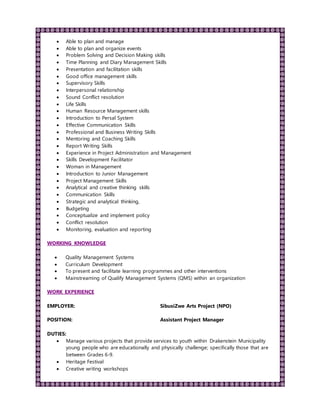  Able to plan and manage
 Able to plan and organize events
 Problem Solving and Decision Making skills
 Time Planning and Diary Management Skills
 Presentation and facilitation skills
 Good office management skills
 Supervisory Skills
 Interpersonal relationship
 Sound Conflict resolution
 Life Skills
 Human Resource Management skills
 Introduction to Persal System
 Effective Communication Skills
 Professional and Business Writing Skills
 Mentoring and Coaching Skills
 Report Writing Skills
 Experience in Project Administration and Management
 Skills Development Facilitator
 Woman in Management
 Introduction to Junior Management
 Project Management Skills
 Analytical and creative thinking skills
 Communication Skills
 Strategic and analytical thinking,
 Budgeting
 Conceptualize and implement policy
 Conflict resolution
 Monitoring, evaluation and reporting
WORKING KNOWLEDGE
 Quality Management Systems
 Curriculum Development
 To present and facilitate learning programmes and other interventions
 Mainstreaming of Qualify Management Systems (QMS) within an organization
WORK EXPERIENCE
EMPLOYER: SibusiZwe Arts Project (NPO)
POSITION: Assistant Project Manager
DUTIES:
 Manage various projects that provide services to youth within Drakenstein Municipality
young people who are educationally and physically challenge; specifically those that are
between Grades 6-9.
 Heritage Festival
 Creative writing workshops
 