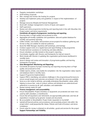  Puppetry manipulation workshops
 Draft funding proposals
 Plan, manage and monitor the funding for projects
 Develop and implement policy and guidelines in respect of the implementation of
projects
 Manage resources (People and Financial Management)
 Assist with strategic management in terms of inputs and support
 Staff supervision
 Review and refine programme monitoring and reporting tools in line with SibusiZwe Arts
Project system and donor requirements.
Coordinate all aspects of programme monitoring and reporting
 Ensuring data is of high quality and produced on time.
 Aggregates all monthly qualitative and quantitative data and update database for
monthly and quarterly reporting.
 Collect articles, case studies, best practices across projects for evidence gathering and
format so they are suitable for external audiences.
 Assist the M&E Manager, Quarterly staff workshops, and trainings.
 Conduct support visits on a regular basis and report findings to the programme.
 Provide technical assistance on monitoring and data collection. .
 Ensure volunteers are fully trained on the project’s reporting.
 Coordinates, together with Director and frameworks for internal research.
 Work closely with Director in updating the organization performance dashboard in
monthly basis.
 Assist in design and review and innovation of progrmame qualities and learning
frameworks of projects.
 Data Management Monitoring and Reporting:
 Coordinate all aspects of project monitoring and reporting ensuring data is of high
quality and produced on time.
 Collate reports, articles, case studies for compilation into the organization status reports
and database sheet in monthly basis.
 Support Programme Implementation
 Support PRO in identifying and address challenges in the programme performance to
ensure annual targets and outcomes are achieved in line with the resources available.
 Serve as a role model at all times, personally embodying SibusiZweArts values, whilst
helping to ensure that code of conduct, policies and standards are understood and
adhered to in practice by all staff, volunteers and stakeholder
 Review training needs for staff.
Finance management and accountability
 Ensure SibusiZweArts Project (monetary or equipment) are protected and never miss-
used by staff, volunteers, or beneficiaries.
 Ensure that all requisitions and retirements are appropriately authorized; and that all
expenditure is backed up by genuine receipts and documents.
 Be accountable to SibusiZweArts Project funds requested on my behalf.
 Uphold all financial policies and procedures, and proactively prevent risks within the
project which could jeopardize the Values, Policies and Code of Conduct, and donor
compliance.
 Ensure value for money is obtained on all activities, goods and services for the project
Support Partnerships and Visibility
 