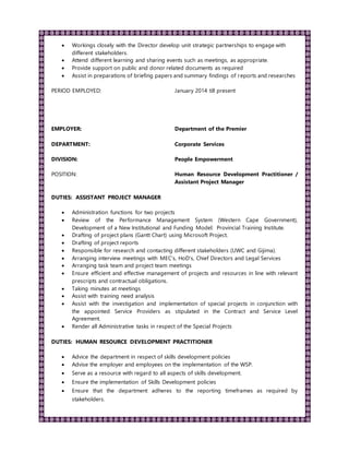  Workings closely with the Director develop unit strategic partnerships to engage with
different stakeholders.
 Attend different learning and sharing events such as meetings, as appropriate.
 Provide support on public and donor related documents as required
 Assist in preparations of briefing papers and summary findings of reports and researches
PERIOD EMPLOYED: January 2014 till present
EMPLOYER: Department of the Premier
DEPARTMENT: Corporate Services
DIVISION: People Empowerment
POSITION: Human Resource Development Practitioner /
Assistant Project Manager
DUTIES: ASSISTANT PROJECT MANAGER
 Administration functions for two projects
 Review of the Performance Management System (Western Cape Government),
Development of a New Institutional and Funding Model: Provincial Training Institute.
 Drafting of project plans (Gantt Chart) using Microsoft Project.
 Drafting of project reports
 Responsible for research and contacting different stakeholders (UWC and Gijima).
 Arranging interview meetings with MEC’s, HoD’s, Chief Directors and Legal Services
 Arranging task team and project team meetings
 Ensure efficient and effective management of projects and resources in line with relevant
prescripts and contractual obligations.
 Taking minutes at meetings
 Assist with training need analysis
 Assist with the investigation and implementation of special projects in conjunction with
the appointed Service Providers as stipulated in the Contract and Service Level
Agreement.
 Render all Administrative tasks in respect of the Special Projects
DUTIES: HUMAN RESOURCE DEVELOPMENT PRACTITIONER
 Advice the department in respect of skills development policies
 Advise the employer and employees on the implementation of the WSP.
 Serve as a resource with regard to all aspects of skills development.
 Ensure the implementation of Skills Development policies
 Ensure that the department adheres to the reporting timeframes as required by
stakeholders.
 