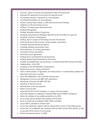  Promote a culture of training and development within the department.
 Represent the department at provincial and national forums.
 Coordinating Induction Programme for new employees
 Coordinate Reorientation for new employees
 Conduct training needs analysis or skills audit and document findings.
 Implement on the job training sessions
 Drafting of Training Impact Assessment tools
 Database Management
 Facilitate Massified Induction Programme
 Compiling and present the Workplace Skills Plan to the Committee for approval
 Compiling of Annual Training Report
 Drafting report in respect of the findings from the TIA interviews
 Draft training list for the Provincial Training Institute interventions
 Compiling Quarterly Monitoring Reports
 Compiling Individual Improvement Plans
 Draft motivations for training interventions
 Coordinate training interventions
 Draft Performance Agreements
 Drafting Norms and Standard for the Directorate
 Drafting Standard Operational Plan for Directorate
 Facilitate the establishment and functioning of a Departmental HRD training Committee.
 Implementation of the WSP
 Compiling of the MTR (Monthly Training Report)
 Request and process training nominations
 Draft of Memorandum of Agreement and Memorandum of understanding between the
department and service providers
 Liaise with Stakeholders and coordinate training events
 Management of bursary and ABET (AET) applications
 Maintaining of bursary and ABET (AET) files
 Awarding of internal bursaries
 Administration of bursary payments
 Review of bursary files
 Liaise with the HET and FET institutions in respect of bursary holders
 Assist the employer an employees to develop DPSA Annual HRDIPs and Reports
 Advice the employer of any quality standards set by SETA.
 Act as contact person between the employer and the SETA.
 Serve as contact person between ETQA’s, NSB’s, and SGB’s.
 Ensure WSP is submitted to relevant SETA.
 Ensure that department registers with the relevant SETA in terms of the CORE business.
 Ensure links are established and maintained with the Public Service SETA (PSETA), as well
as any other SETA in terms of core business.
 Perform Secretariat functions of HRDF
 