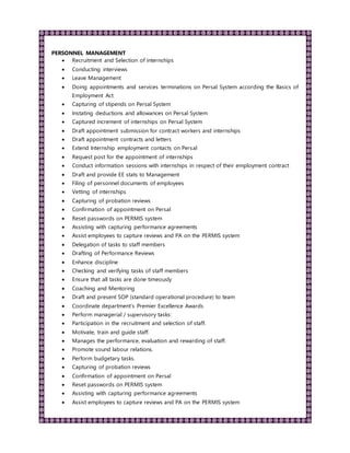 PERSONNEL MANAGEMENT
 Recruitment and Selection of internships
 Conducting interviews
 Leave Management
 Doing appointments and services terminations on Persal System according the Basics of
Employment Act
 Capturing of stipends on Persal System
 Instating deductions and allowances on Persal System
 Captured increment of internships on Persal System
 Draft appointment submission for contract workers and internships
 Draft appointment contracts and letters
 Extend Internship employment contacts on Persal
 Request post for the appointment of internships
 Conduct information sessions with internships in respect of their employment contract
 Draft and provide EE stats to Management
 Filing of personnel documents of employees
 Vetting of internships
 Capturing of probation reviews
 Confirmation of appointment on Persal
 Reset passwords on PERMIS system
 Assisting with capturing performance agreements
 Assist employees to capture reviews and PA on the PERMIS system
 Delegation of tasks to staff members
 Drafting of Performance Reviews
 Enhance discipline
 Checking and verifying tasks of staff members
 Ensure that all tasks are done timeously
 Coaching and Mentoring
 Draft and present SOP (standard operational procedure) to team
 Coordinate department’s Premier Excellence Awards
 Perform managerial / supervisory tasks:
 Participation in the recruitment and selection of staff.
 Motivate, train and guide staff.
 Manages the performance, evaluation and rewarding of staff.
 Promote sound labour relations.
 Perform budgetary tasks.
 Capturing of probation reviews
 Confirmation of appointment on Persal
 Reset passwords on PERMIS system
 Assisting with capturing performance agreements
 Assist employees to capture reviews and PA on the PERMIS system
 