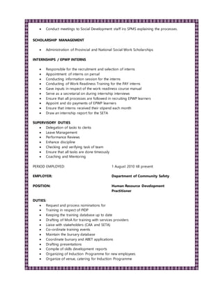  Conduct meetings to Social Development staff iro SPMS explaining the processes.
SCHOLARSHIP MANAGEMENT
 Administration of Provincial and National Social Work Scholarships
INTERNSHIPS / EPWP INTERNS
 Responsible for the recruitment and selection of interns
 Appointment of interns on persal
 Conducting information session for the interns
 Conducting of Work Readiness Training for the PAY interns
 Gave inputs in respect of the work readiness course manual
 Serve as a secretarial on during internship interviews
 Ensure that all processes are followed in recruiting EPWP learners
 Appoint and do payments of EPWP learners
 Ensure that interns received their stipend each month
 Draw an internship report for the SETA
SUPERVISORY DUTIES
 Delegation of tasks to clerks
 Leave Management
 Performance Reviews
 Enhance discipline
 Checking and verifying task of team
 Ensure that all tasks are done timeously
 Coaching and Mentoring
PERIOD EMPLOYED: 1 August 2010 till present
EMPLOYER: Department of Community Safety
POSITION: Human Resource Development
Practitioner
DUTIES:
 Request and process nominations for
 Training in respect of PIDP
 Keeping the training database up to date
 Drafting of MoA for training with services providers
 Liaise with stakeholders (CAA and SETA)
 Co–ordinate training events
 Maintain the bursary database
 Coordinate bursary and ABET applications
 Drafting presentations
 Compile of skills development reports
 Organizing of Induction Programme for new employees
 Organize of venue, catering for Induction Programme
 