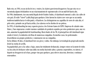 Dado esto, en 1984, en un sin fin de ires y venires, los skaters parecieron desaparecer. Una que otra vez se
encontraba alguno deslizándose en un estacionamiento de supermercado o de un mall del barrio alto.
En 1986, tímidamente, tras una moda llegada desde Estados Unidos, el skateboard comenzó a salir a las calles de
este país. El estilo "street" (calle) llegó para quedarse. Estos fueron los skaters new wave que en sus modas
tendieron también hacia el estilo punk y el hardcore. Los distinguieron sus zapatillas de cuero de caña alta, el
pelo corto y peinado con gel hacia arriba y las calaveras en los diseños de sus poleras.
En 1995, el skateboarding fue muy expuesto gracias a los Extreme Games de ESPN. Empresas de calzado como
Etnies y Vans empezaron a vender enormes cantidades de producto seguidos por otros productores para, una vez
más, aumentar la popularidad del skateboarding. Hacia finales de los 90, el principal foco del skateboard sigue
siendo el street y la industria está llena de numerosas compañias. En muchos casos, los profesionales
desarrollaron sus propios productos y comenzaron con sus compañías.
En los últimos 40 años, el skateboard tuvo sus picos y caídas. Sin embargo, la tecnología ha progresado mucho
desde las ruedas de arcilla.
Su popularidad, pese a las subas y bajas, nunca fue totalmente desbancada, siempre estuvo en la mente de todos
esa loca idea de deslizarse sobre una tabla con ruedas haciendo saltos y piruetas sorprendetes, en sintesis, el
deporte no desaparecio ni lo hara, porque vino para quedarse, para ofrecer atraccion, diversion y continuar
renovandose.
 