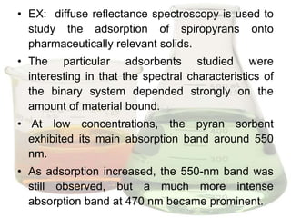 • EX: diffuse reflectance spectroscopy is used to
  study the adsorption of spiropyrans onto
  pharmaceutically relevant solids.
• The particular adsorbents studied were
  interesting in that the spectral characteristics of
  the binary system depended strongly on the
  amount of material bound.
• At low concentrations, the pyran sorbent
  exhibited its main absorption band around 550
  nm.
• As adsorption increased, the 550-nm band was
  still observed, but a much more intense
  absorption band at 470 nm became prominent.
 