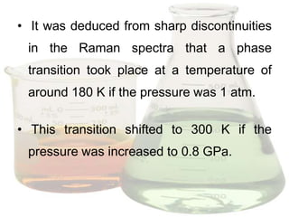 • It was deduced from sharp discontinuities
 in the Raman spectra that a phase
 transition took place at a temperature of
 around 180 K if the pressure was 1 atm.

• This transition shifted to 300 K if the
 pressure was increased to 0.8 GPa.
 