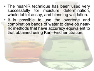 • The near-IR technique has been used very
  successfully for moisture determination,
  whole tablet assay, and blending validation.
• It is possible to use the overtone and
  combination bands of water to develop near-
  IR methods that have accuracy equivalent to
  that obtained using Karl–Fischer titration.
 