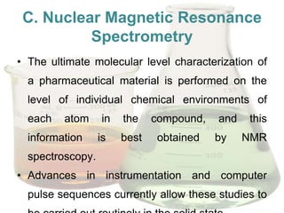 C. Nuclear Magnetic Resonance
          Spectrometry
• The ultimate molecular level characterization of
  a pharmaceutical material is performed on the
  level of individual chemical environments of
  each   atom     in   the    compound,   and   this
  information     is   best   obtained    by    NMR
  spectroscopy.
• Advances in instrumentation and computer
  pulse sequences currently allow these studies to
 