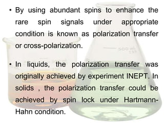 • By using abundant spins to enhance the
 rare   spin   signals    under   appropriate
 condition is known as polarization transfer
 or cross-polarization.

• In liquids, the polarization transfer was
 originally achieved by experiment INEPT. In
 solids , the polarization transfer could be
 achieved by spin lock under Hartmann-
 Hahn condition.
 
