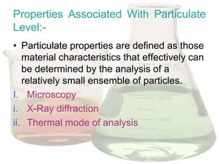 Properties Associated With Particulate
Level:-
• Particulate properties are defined as those
   material characteristics that effectively can
   be determined by the analysis of a
   relatively small ensemble of particles.
I. Microscopy
i. X-Ray diffraction
ii. Thermal mode of analysis
 