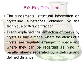 B)X-Ray Diffraction
• The fundamental structural information on
  crystalline substances obtained by the
  technique of X-ray diffraction.
• Bragg explained the diffraction of x-rays by
  crystals using a model where the atoms of a
  crystal are regularly arranged in space and
  where they can be regarded as lying in
  parallel sheets separated by a definite and
  defined distance.
 