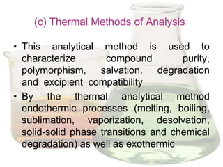 (c) Thermal Methods of Analysis

• This analytical method is used to
  characterize        compound        purity,
  polymorphism, salvation, degradation
  and excipient compatibility
• By the thermal analytical method
  endothermic processes (melting, boiling,
  sublimation, vaporization, desolvation,
  solid-solid phase transitions and chemical
  degradation) as well as exothermic
 