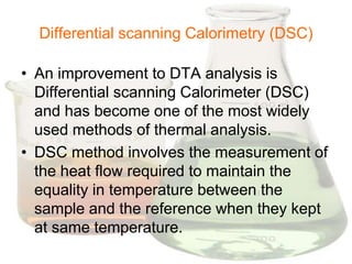 Differential scanning Calorimetry (DSC)

• An improvement to DTA analysis is
  Differential scanning Calorimeter (DSC)
  and has become one of the most widely
  used methods of thermal analysis.
• DSC method involves the measurement of
  the heat flow required to maintain the
  equality in temperature between the
  sample and the reference when they kept
  at same temperature.
 