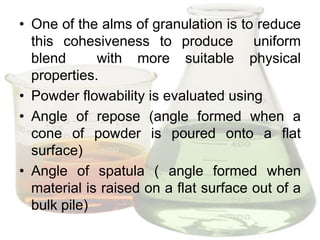 • One of the alms of granulation is to reduce
  this cohesiveness to produce uniform
  blend      with more suitable physical
  properties.
• Powder flowability is evaluated using
• Angle of repose (angle formed when a
  cone of powder is poured onto a flat
  surface)
• Angle of spatula ( angle formed when
  material is raised on a flat surface out of a
  bulk pile)
 