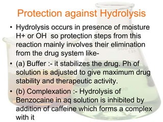 Protection against Hydrolysis
• Hydrolysis occurs in presence of moisture
  H+ or OH so protection steps from this
  reaction mainly involves their elimination
  from the drug system like-
• (a) Buffer :- it stabilizes the drug. Ph of
  solution is adjusted to give maximum drug
  stability and therapeutic activity.
• (b) Complexation :- Hydrolysis of
  Benzocaine in aq solution is inhibited by
  addition of caffeine which forms a complex
  with it
 