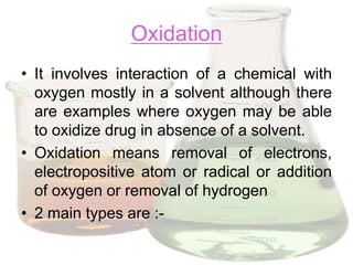 Oxidation
• It involves interaction of a chemical with
  oxygen mostly in a solvent although there
  are examples where oxygen may be able
  to oxidize drug in absence of a solvent.
• Oxidation means removal of electrons,
  electropositive atom or radical or addition
  of oxygen or removal of hydrogen
• 2 main types are :-
 