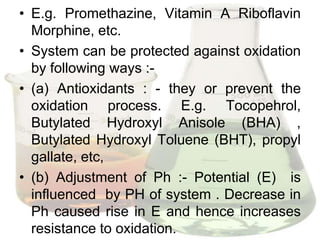 • E.g. Promethazine, Vitamin A Riboflavin
  Morphine, etc.
• System can be protected against oxidation
  by following ways :-
• (a) Antioxidants : - they or prevent the
  oxidation process. E.g. Tocopehrol,
  Butylated Hydroxyl Anisole (BHA) ,
  Butylated Hydroxyl Toluene (BHT), propyl
  gallate, etc,
• (b) Adjustment of Ph :- Potential (E) is
  influenced by PH of system . Decrease in
  Ph caused rise in E and hence increases
  resistance to oxidation.
 