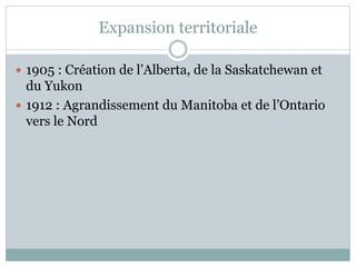 Expansion territoriale
 1905 : Création de l’Alberta, de la Saskatchewan et
du Yukon
 1912 : Agrandissement du Manitoba et de l’Ontario
vers le Nord
 