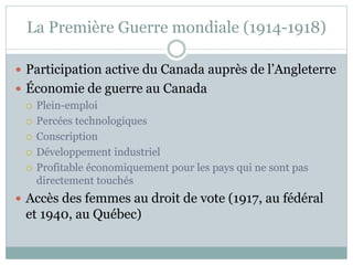 La Première Guerre mondiale (1914-1918)
 Participation active du Canada auprès de l’Angleterre
 Économie de guerre au Canada
 Plein-emploi
 Percées technologiques
 Conscription
 Développement industriel
 Profitable économiquement pour les pays qui ne sont pas
directement touchés
 Accès des femmes au droit de vote (1917, au fédéral
et 1940, au Québec)
 