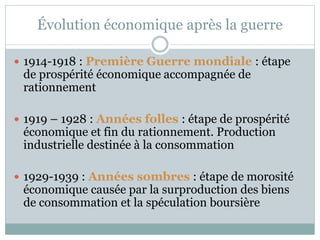 Évolution économique après la guerre
 1914-1918 : Première Guerre mondiale : étape
de prospérité économique accompagnée de
rationnement
 1919 – 1928 : Années folles : étape de prospérité
économique et fin du rationnement. Production
industrielle destinée à la consommation
 1929-1939 : Années sombres : étape de morosité
économique causée par la surproduction des biens
de consommation et la spéculation boursière
 