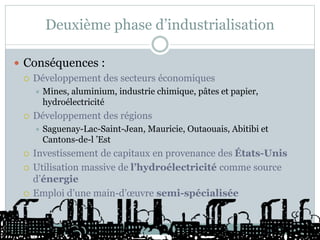 Deuxième phase d’industrialisation
 Conséquences :
 Développement des secteurs économiques
 Mines, aluminium, industrie chimique, pâtes et papier,
hydroélectricité
 Développement des régions
 Saguenay-Lac-Saint-Jean, Mauricie, Outaouais, Abitibi et
Cantons-de-l ’Est
 Investissement de capitaux en provenance des États-Unis
 Utilisation massive de l’hydroélectricité comme source
d’énergie
 Emploi d’une main-d’œuvre semi-spécialisée
 