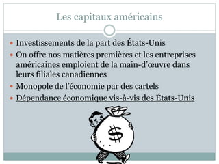 Les capitaux américains
 Investissements de la part des États-Unis
 On offre nos matières premières et les entreprises
américaines emploient de la main-d’œuvre dans
leurs filiales canadiennes
 Monopole de l’économie par des cartels
 Dépendance économique vis-à-vis des États-Unis
 