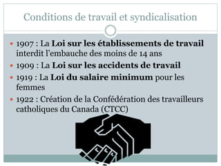 Conditions de travail et syndicalisation
 1907 : La Loi sur les établissements de travail
interdit l’embauche des moins de 14 ans
 1909 : La Loi sur les accidents de travail
 1919 : La Loi du salaire minimum pour les
femmes
 1922 : Création de la Confédération des travailleurs
catholiques du Canada (CTCC)
 