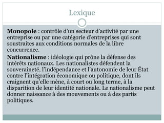 Lexique
Monopole : contrôle d’un secteur d’activité par une
entreprise ou par une catégorie d’entreprises qui sont
soustraites aux conditions normales de la libre
concurrence.
Nationalisme : idéologie qui prône la défense des
intérêts nationaux. Les nationalistes défendent la
souveraineté, l’indépendance et l’autonomie de leur État
contre l’intégration économique ou politique, dont ils
craignent qu’elle mène, à court ou long terme, à la
disparition de leur identité nationale. Le nationalisme peut
donner naissance à des mouvements ou à des partis
politiques.
 
