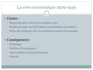 La crise économique 1929-1939
 Causes :
 Surproduction durant les années 1920
 Krash boursier de Wall Street (spéculation boursière)
 Perte de confiance des investisseurs envers l’économie
 Conséquences :
 Chômage
 Faillites d’entreprises
 Intervention du gouvernement
 Charité
 