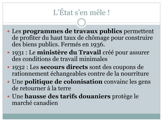 L’État s’en mêle !
 Les programmes de travaux publics permettent
de profiter du haut taux de chômage pour construire
des biens publics. Fermés en 1936.
 1931 : Le ministère du Travail créé pour assurer
des conditions de travail minimales
 1932 : Les secours directs sont des coupons de
rationnement échangeables contre de la nourriture
 Une politique de colonisation convainc les gens
de retourner à la terre
 Une hausse des tarifs douaniers protège le
marché canadien
 