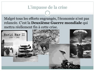 L’impasse de la crise
Malgré tous les efforts engrangés, l’économie n’est pas
relancée. C’est la Deuxième Guerre mondiale qui
mettra réellement fin à cette crise.
 