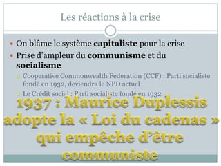 Les réactions à la crise
 On blâme le système capitaliste pour la crise
 Prise d’ampleur du communisme et du
socialisme
 Cooperative Commonwealth Federation (CCF) : Parti socialiste
fondé en 1932, deviendra le NPD actuel
 Le Crédit social : Parti socialiste fondé en 1932
 