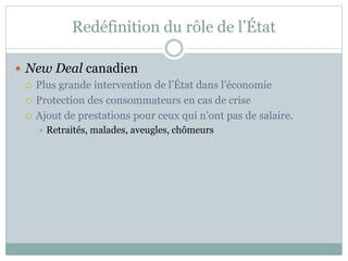 Redéfinition du rôle de l’État
 New Deal canadien
 Plus grande intervention de l’État dans l’économie
 Protection des consommateurs en cas de crise
 Ajout de prestations pour ceux qui n’ont pas de salaire.
 Retraités, malades, aveugles, chômeurs
 