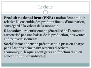 Lexique
Produit national brut (PNB) : notion économique
relative à l’ensemble des produits finaux d’une nation,
sans égard à la valeur de la monnaie.
Récession : ralentissement généralisé de l’économie
caractérisé par une baisse de la production, des ventes
et des investissements.
Socialisme : doctrine préconisant la prise en charge
par l’État des principaux secteurs d’activité
économique, lesquels sont gérés en fonction du bien
collectif plutôt qu’individuel
 