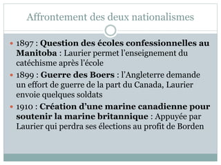 Affrontement des deux nationalismes
 1897 : Question des écoles confessionnelles au
Manitoba : Laurier permet l’enseignement du
catéchisme après l’école
 1899 : Guerre des Boers : l’Angleterre demande
un effort de guerre de la part du Canada, Laurier
envoie quelques soldats
 1910 : Création d’une marine canadienne pour
soutenir la marine britannique : Appuyée par
Laurier qui perdra ses élections au profit de Borden
 