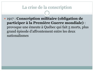 La crise de la conscription
 1917 : Conscription militaire (obligation de
participer à la Première Guerre mondiale) :
provoque une émeute à Québec qui fait 5 morts, plus
grand épisode d’affrontement entre les deux
nationalismes
 