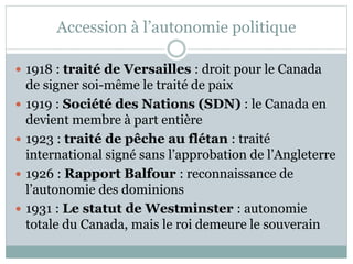 Accession à l’autonomie politique
 1918 : traité de Versailles : droit pour le Canada
de signer soi-même le traité de paix
 1919 : Société des Nations (SDN) : le Canada en
devient membre à part entière
 1923 : traité de pêche au flétan : traité
international signé sans l’approbation de l’Angleterre
 1926 : Rapport Balfour : reconnaissance de
l’autonomie des dominions
 1931 : Le statut de Westminster : autonomie
totale du Canada, mais le roi demeure le souverain
 