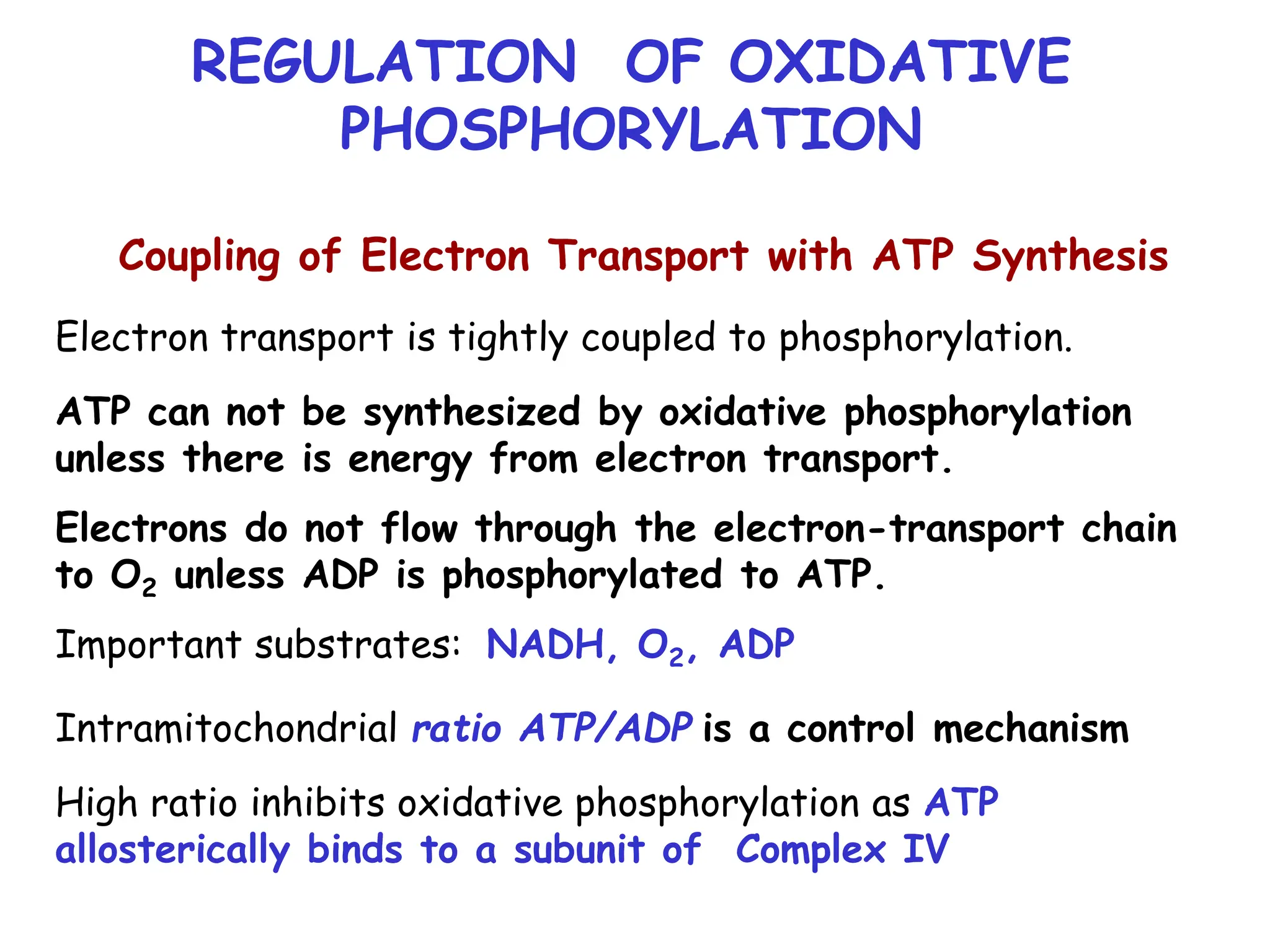 REGULATION OF OXIDATIVE
PHOSPHORYLATION
Coupling of Electron Transport with ATP Synthesis
Electron transport is tightly coupled to phosphorylation.
ATP can not be synthesized by oxidative phosphorylation
unless there is energy from electron transport.
Electrons do not flow through the electron-transport chain
to O2 unless ADP is phosphorylated to ATP.
Important substrates: NADH, O2, ADP
Intramitochondrial ratio ATP/ADP is a control mechanism
High ratio inhibits oxidative phosphorylation as ATP
allosterically binds to a subunit of Complex IV
 