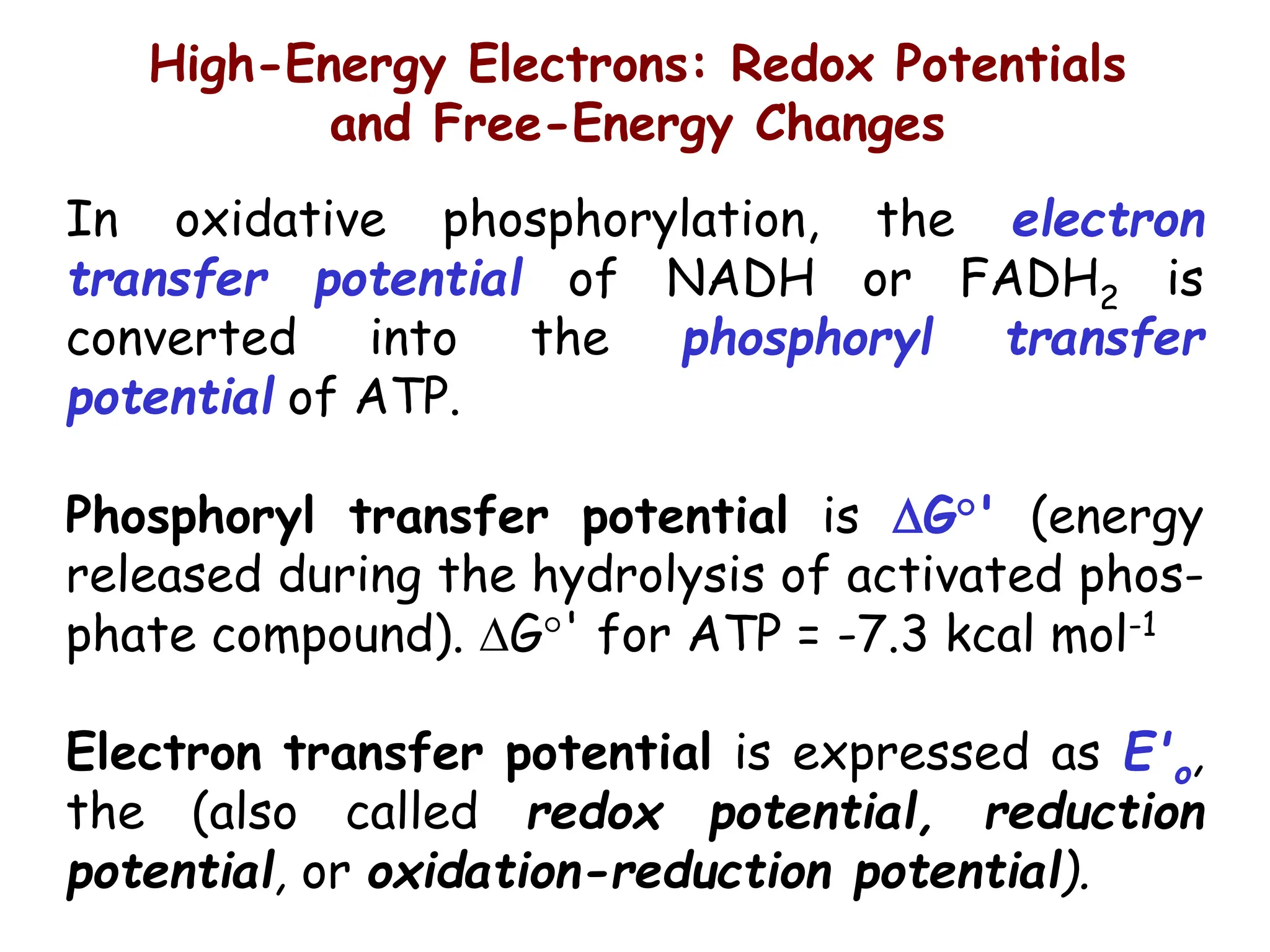 High-Energy Electrons: Redox Potentials
and Free-Energy Changes
In oxidative phosphorylation, the electron
transfer potential of NADH or FADH2 is
converted into the phosphoryl transfer
potential of ATP.
Phosphoryl transfer potential is G°' (energy
released during the hydrolysis of activated phos-
phate compound). G°' for ATP = -7.3 kcal mol-1
Electron transfer potential is expressed as E'o,
the (also called redox potential, reduction
potential, or oxidation-reduction potential).
 
