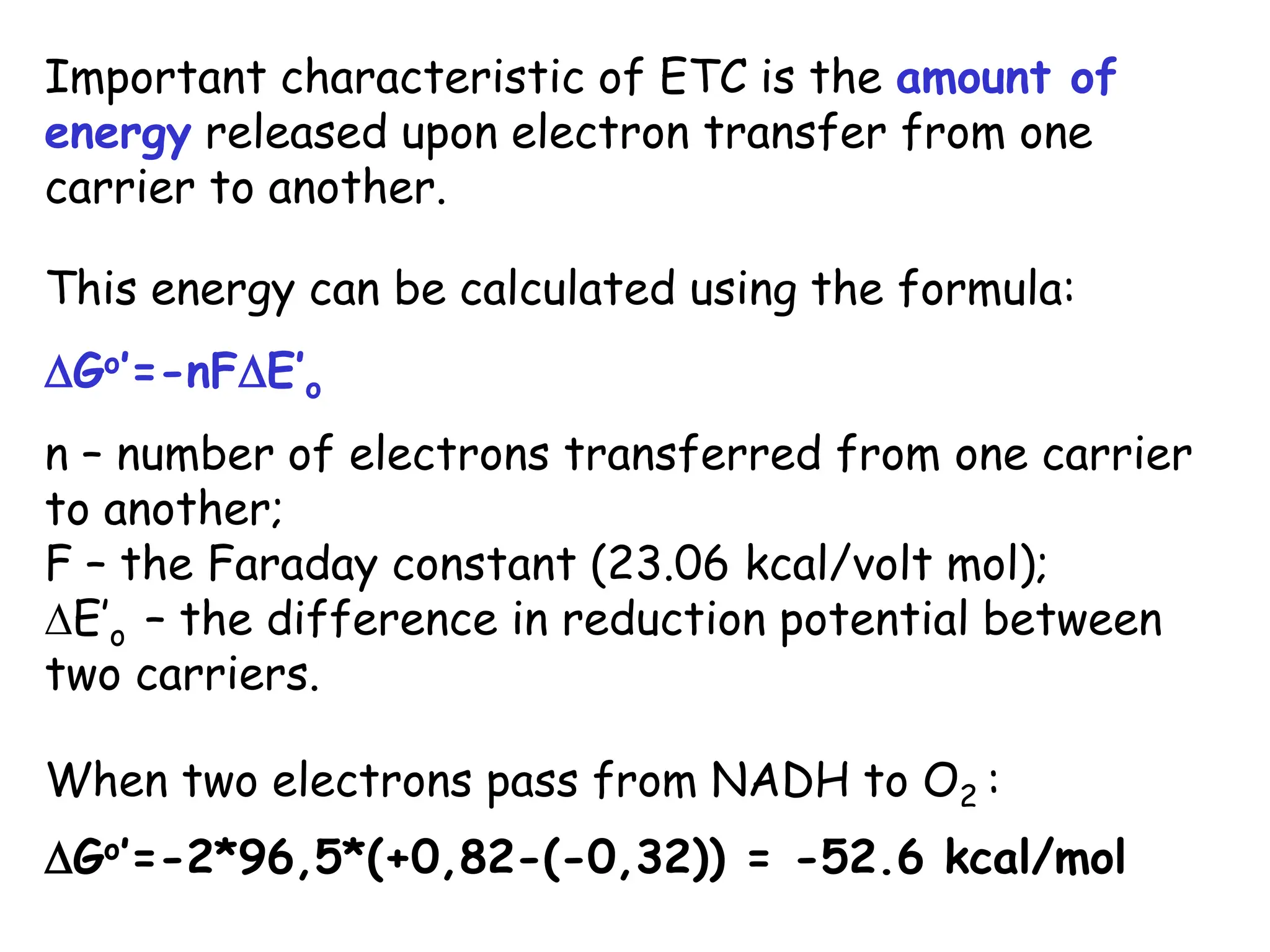 Important characteristic of ETC is the amount of
energy released upon electron transfer from one
carrier to another.
This energy can be calculated using the formula:
Go’=-nFE’o
n – number of electrons transferred from one carrier
to another;
F – the Faraday constant (23.06 kcal/volt mol);
E’o – the difference in reduction potential between
two carriers.
When two electrons pass from NADH to O2 :
Go’=-2*96,5*(+0,82-(-0,32)) = -52.6 kcal/mol
 