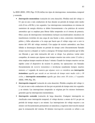 83
La IEEE (IEEE, 1999, Págs 19-20) define tres tipos de interrupciones: momentánea, temporal
y sostenida.
• Interrupción momentánea (variación de corta duración). Pérdida total del voltaje (<
0.1 pu) en uno o más conductores de fase durante un periodo de tiempo entre medio
ciclo (8 ms a 60 Hz) y tres segundos. Las interrupciones momentáneas en sistemas de
suministro de energía eléctrica se deben frecuentemente a las prácticas de recierre
automático que se emplean para liberar fallas temporales en el sistema de potencia.
Otras causas de interrupciones momentáneas incluyen seccionalizadores mecánicos de
transferencia (switcheo de una carga de una fuente a otra), conexiones intermitentes
pobres y fallas adyacentes a la carga que hacen que el voltaje caiga casi a cero (a
menos del 10% del voltaje nominal). Con equipo de recierre automático, una línea
fallada se desenergiza durante un periodo de tiempo corto (frecuentemente llamado
tiempo muerto) y después se vuelve a energizar. El tiempo muerto permite que la falla
sea liberada y que toda ionización del aire se disipe. Las prácticas varían entre
compañías, de manera que algunas usan tiempos muertos tan cortos como 12 ciclos y
otras emplean tiempos muertos de hasta 1 minuto. Cuando los tiempos muertos son tan
rápidos como el dispositivo de recierre lo permita, las operaciones son llamadas
frecuentemente de recierre instantáneo e involucran usualmente tiempos muertos
menores a 1 segundo, de manera que algunas veces se considera una interrupción
instantánea aquella que sucede en un intervalo de tiempo entre medio ciclo y 30
ciclos, e interrupción momentánea aquella que dura entre 30 ciclos y 3 segundos
(IEEE, 1999, Pág. 20).
• Interrupción temporal (variación de corta duración). Pérdida completa del voltaje (<
0.1 pu) en uno o más conductores de fase por un periodo de tiempo entre tres segundos
y un minuto. Las interrupciones temporales se originan por los mismos fenómenos
generales que las interrupciones momentáneas.
• Interrupción sostenida (variación de larga duración). Cualquier interrupción no
clasificada como interrupción temporal, el voltaje decrece a menos de 0.1 pu por un
periodo de tiempo mayor a un minuto. Las interrupciones de voltaje mayores a un
minuto son frecuentemente permanentes en naturaleza y requieren intervención manual
para la restauración del sistema. El término interrupción sostenida se refiere a un
 