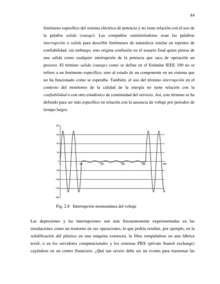 84
fenómeno específico del sistema eléctrico de potencia y no tiene relación con el uso de
la palabra salida (outage). Las compañías suministradoras usan las palabras
interrupción o salida para describir fenómenos de naturaleza similar en reportes de
confiabilidad, sin embargo, esto origina confusión en el usuario final quien piensa de
una salida como cualquier interrupción de la potencia que saca de operación un
proceso. El término salida (outage) como se define en el Estándar IEEE 100 no se
refiere a un fenómeno específico, sino al estado de un componente en un sistema que
no ha funcionado como se esperaba. También, el uso del término interrupción en el
contexto del monitoreo de la calidad de la energía no tiene relación con la
confiabilidad o con otro estadístico de continuidad del servicio. Así, este término se ha
definido para ser más específico en relación con la ausencia de voltaje por periodos de
tiempo largos.
Fig. 2.8 Interrupción momentánea del voltaje
Las depresiones y las interrupciones son más frecuentemente experimentadas en las
instalaciones como un trastorno en sus operaciones, lo que podría resultar, por ejemplo, en la
solidificación del plástico en una máquina extrusora, la fibra rompiéndose en una fábrica
textil, o en los servidores computacionales y los sistemas PBX (private branch exchange)
cayéndose en un centro financiero. ¿Qué tan severo debe ser un evento para trastornar las
 